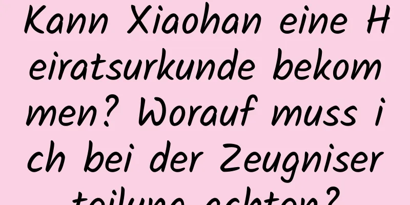 Kann Xiaohan eine Heiratsurkunde bekommen? Worauf muss ich bei der Zeugniserteilung achten?