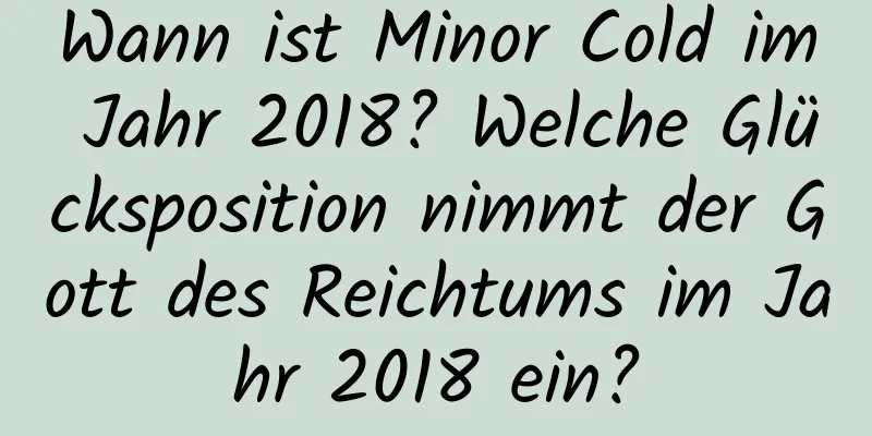 Wann ist Minor Cold im Jahr 2018? Welche Glücksposition nimmt der Gott des Reichtums im Jahr 2018 ein?