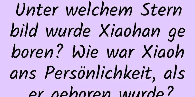 Unter welchem ​​Sternbild wurde Xiaohan geboren? Wie war Xiaohans Persönlichkeit, als er geboren wurde?