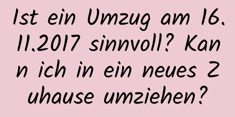 Ist ein Umzug am 16.11.2017 sinnvoll? Kann ich in ein neues Zuhause umziehen?