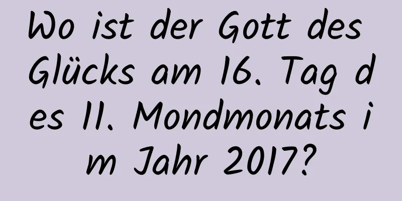 Wo ist der Gott des Glücks am 16. Tag des 11. Mondmonats im Jahr 2017?