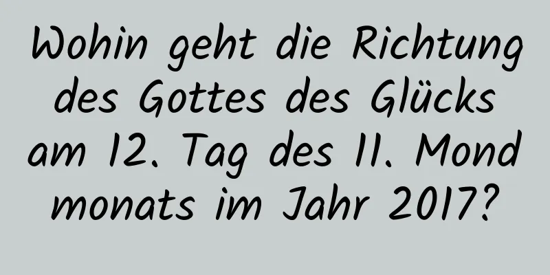 Wohin geht die Richtung des Gottes des Glücks am 12. Tag des 11. Mondmonats im Jahr 2017?