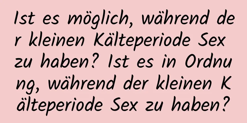 Ist es möglich, während der kleinen Kälteperiode Sex zu haben? Ist es in Ordnung, während der kleinen Kälteperiode Sex zu haben?