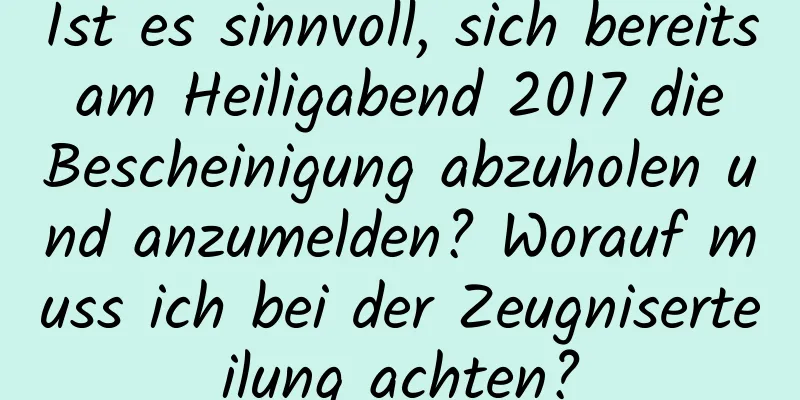 Ist es sinnvoll, sich bereits am Heiligabend 2017 die Bescheinigung abzuholen und anzumelden? Worauf muss ich bei der Zeugniserteilung achten?