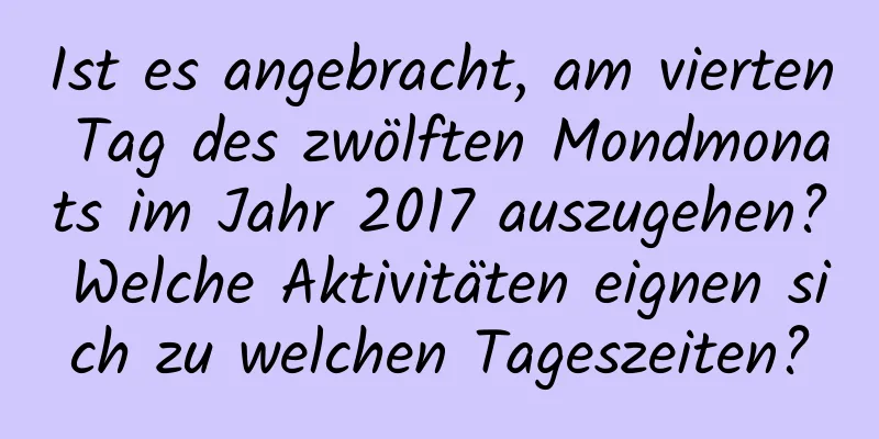 Ist es angebracht, am vierten Tag des zwölften Mondmonats im Jahr 2017 auszugehen? Welche Aktivitäten eignen sich zu welchen Tageszeiten?