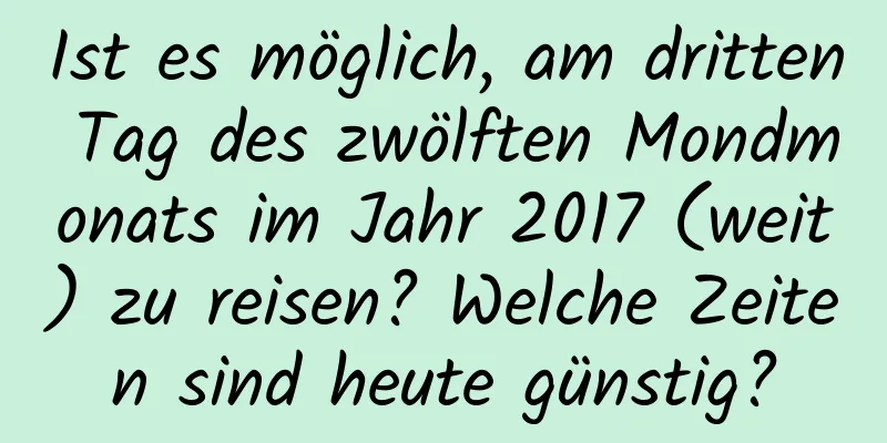 Ist es möglich, am dritten Tag des zwölften Mondmonats im Jahr 2017 (weit) zu reisen? Welche Zeiten sind heute günstig?