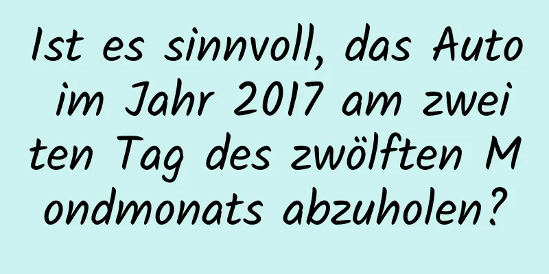 Ist es sinnvoll, das Auto im Jahr 2017 am zweiten Tag des zwölften Mondmonats abzuholen?