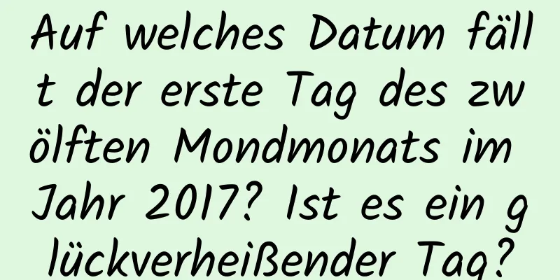 Auf welches Datum fällt der erste Tag des zwölften Mondmonats im Jahr 2017? Ist es ein glückverheißender Tag?