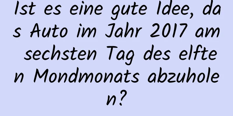 Ist es eine gute Idee, das Auto im Jahr 2017 am sechsten Tag des elften Mondmonats abzuholen?