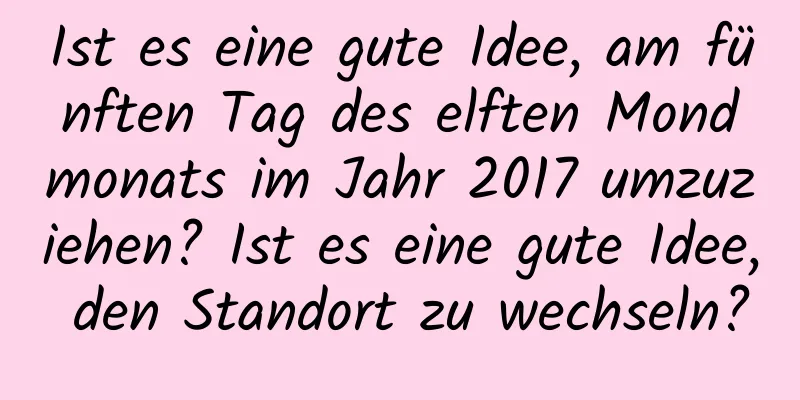 Ist es eine gute Idee, am fünften Tag des elften Mondmonats im Jahr 2017 umzuziehen? Ist es eine gute Idee, den Standort zu wechseln?