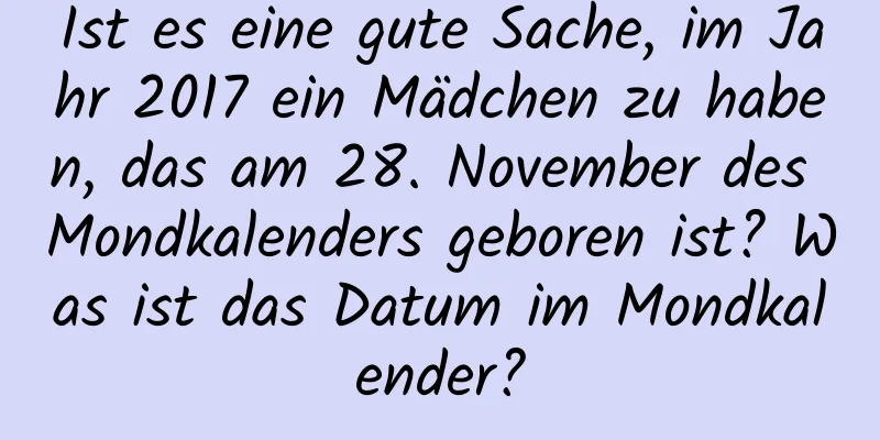 Ist es eine gute Sache, im Jahr 2017 ein Mädchen zu haben, das am 28. November des Mondkalenders geboren ist? Was ist das Datum im Mondkalender?