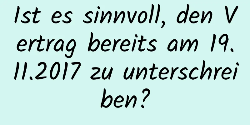 Ist es sinnvoll, den Vertrag bereits am 19.11.2017 zu unterschreiben?