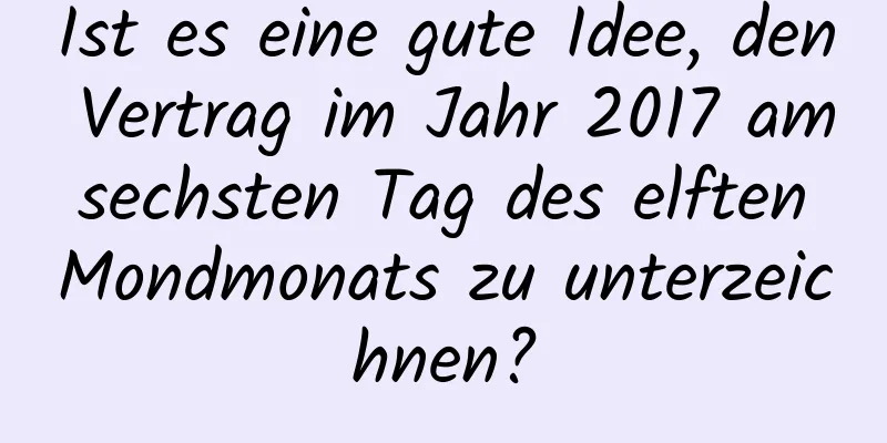 Ist es eine gute Idee, den Vertrag im Jahr 2017 am sechsten Tag des elften Mondmonats zu unterzeichnen?