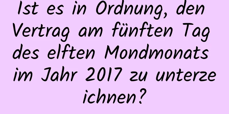 Ist es in Ordnung, den Vertrag am fünften Tag des elften Mondmonats im Jahr 2017 zu unterzeichnen?