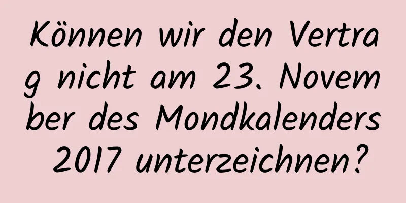 Können wir den Vertrag nicht am 23. November des Mondkalenders 2017 unterzeichnen?