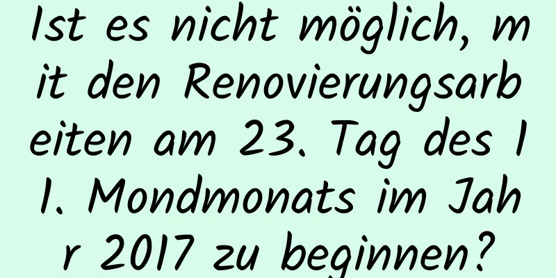 Ist es nicht möglich, mit den Renovierungsarbeiten am 23. Tag des 11. Mondmonats im Jahr 2017 zu beginnen?