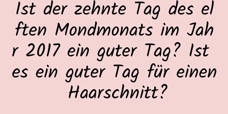 Ist der zehnte Tag des elften Mondmonats im Jahr 2017 ein guter Tag? Ist es ein guter Tag für einen Haarschnitt?