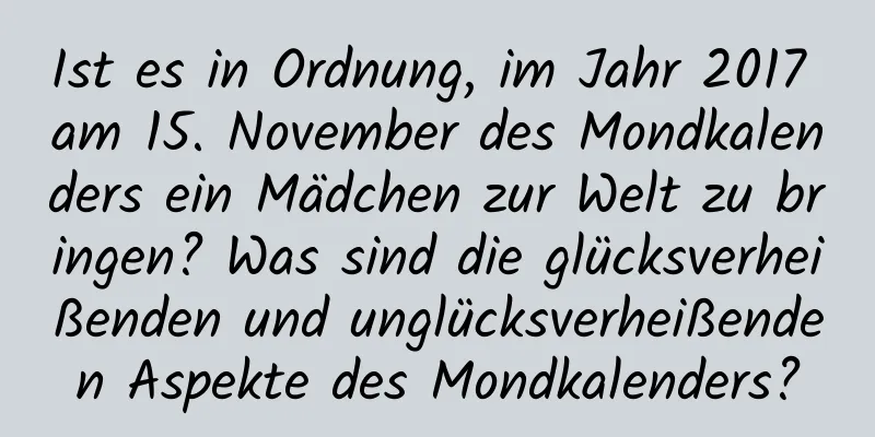 Ist es in Ordnung, im Jahr 2017 am 15. November des Mondkalenders ein Mädchen zur Welt zu bringen? Was sind die glücksverheißenden und unglücksverheißenden Aspekte des Mondkalenders?