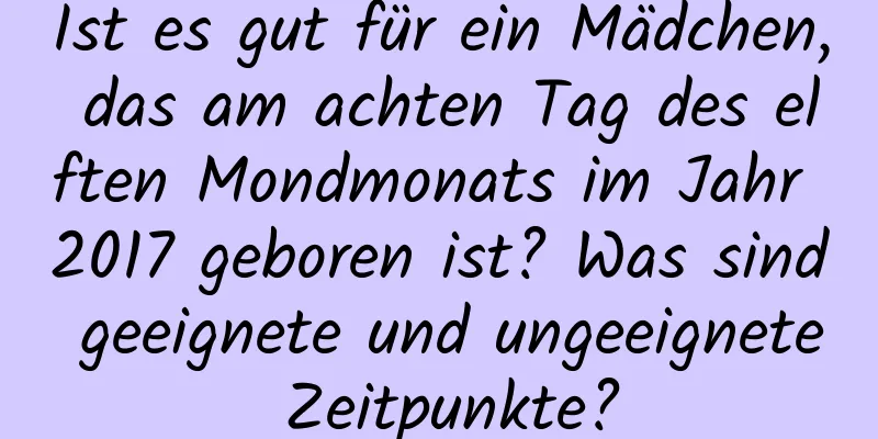 Ist es gut für ein Mädchen, das am achten Tag des elften Mondmonats im Jahr 2017 geboren ist? Was sind geeignete und ungeeignete Zeitpunkte?