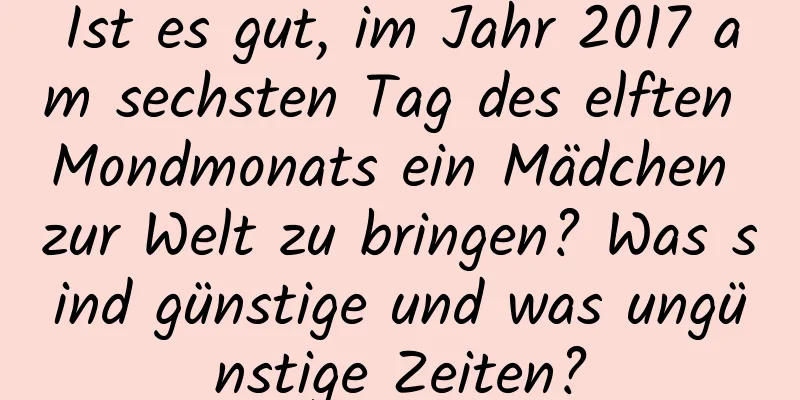 Ist es gut, im Jahr 2017 am sechsten Tag des elften Mondmonats ein Mädchen zur Welt zu bringen? Was sind günstige und was ungünstige Zeiten?