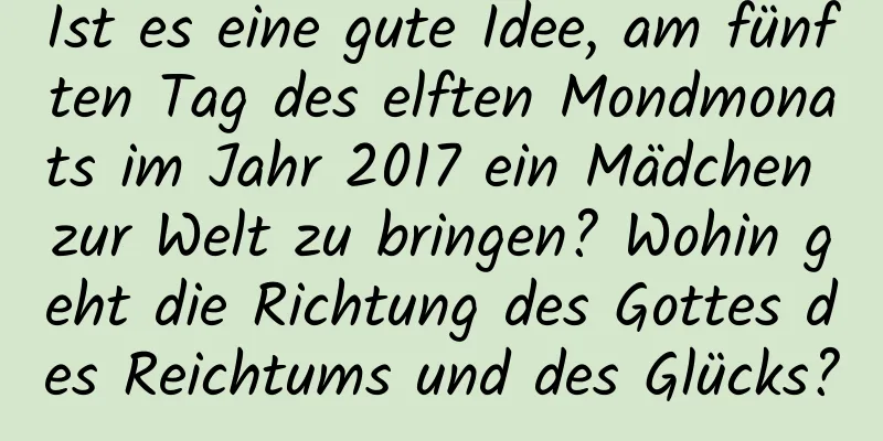 Ist es eine gute Idee, am fünften Tag des elften Mondmonats im Jahr 2017 ein Mädchen zur Welt zu bringen? Wohin geht die Richtung des Gottes des Reichtums und des Glücks?