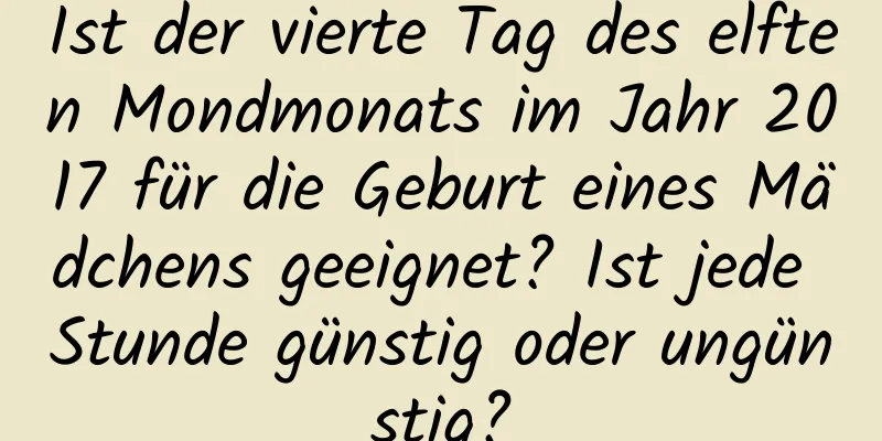 Ist der vierte Tag des elften Mondmonats im Jahr 2017 für die Geburt eines Mädchens geeignet? Ist jede Stunde günstig oder ungünstig?