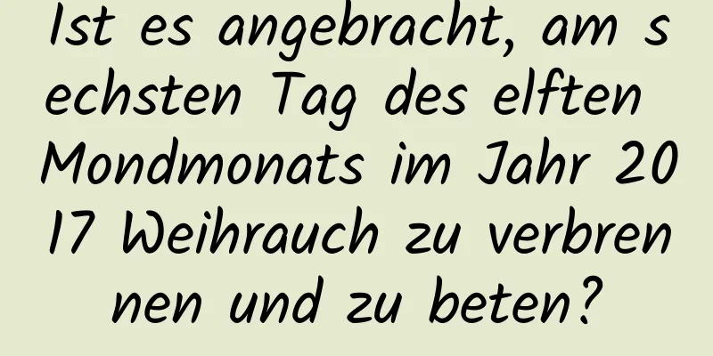 Ist es angebracht, am sechsten Tag des elften Mondmonats im Jahr 2017 Weihrauch zu verbrennen und zu beten?