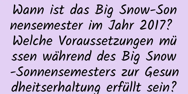 Wann ist das Big Snow-Sonnensemester im Jahr 2017? Welche Voraussetzungen müssen während des Big Snow-Sonnensemesters zur Gesundheitserhaltung erfüllt sein?