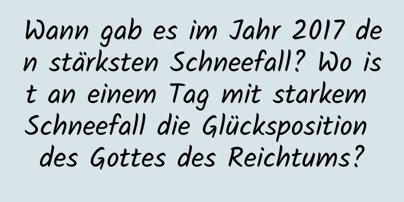 Wann gab es im Jahr 2017 den stärksten Schneefall? Wo ist an einem Tag mit starkem Schneefall die Glücksposition des Gottes des Reichtums?