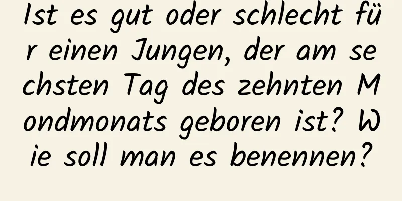 Ist es gut oder schlecht für einen Jungen, der am sechsten Tag des zehnten Mondmonats geboren ist? Wie soll man es benennen?