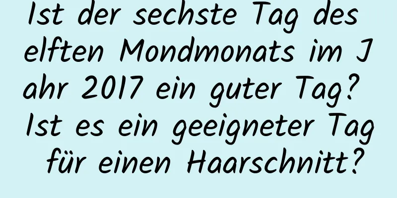 Ist der sechste Tag des elften Mondmonats im Jahr 2017 ein guter Tag? Ist es ein geeigneter Tag für einen Haarschnitt?