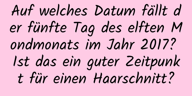 Auf welches Datum fällt der fünfte Tag des elften Mondmonats im Jahr 2017? Ist das ein guter Zeitpunkt für einen Haarschnitt?