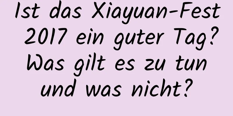 Ist das Xiayuan-Fest 2017 ein guter Tag? Was gilt es zu tun und was nicht?