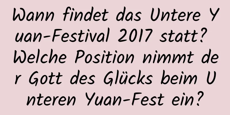 Wann findet das Untere Yuan-Festival 2017 statt? Welche Position nimmt der Gott des Glücks beim Unteren Yuan-Fest ein?