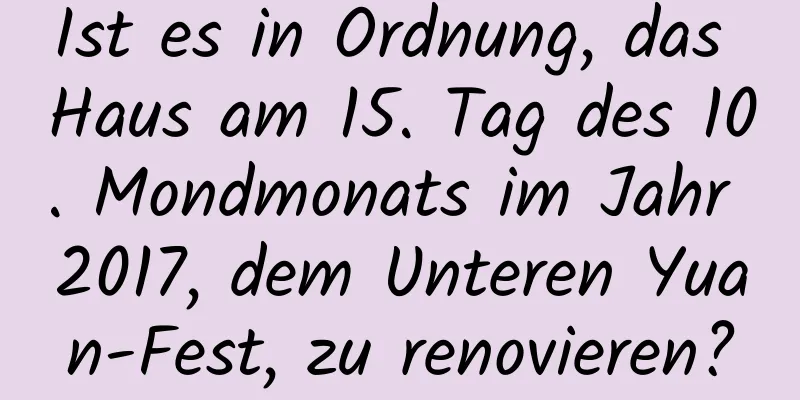 Ist es in Ordnung, das Haus am 15. Tag des 10. Mondmonats im Jahr 2017, dem Unteren Yuan-Fest, zu renovieren?