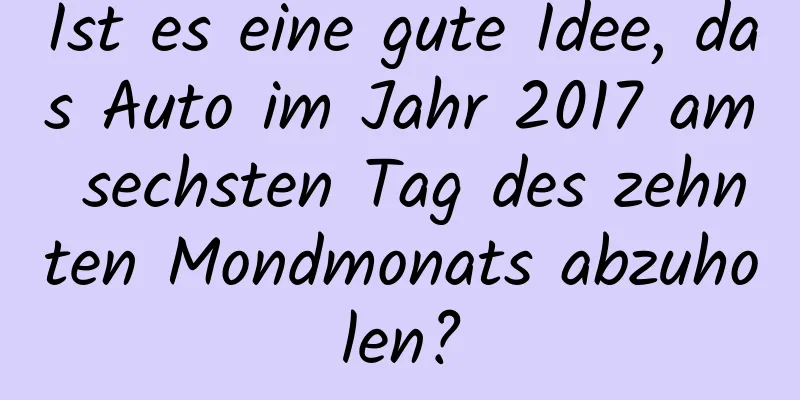 Ist es eine gute Idee, das Auto im Jahr 2017 am sechsten Tag des zehnten Mondmonats abzuholen?