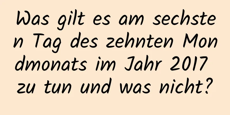 Was gilt es am sechsten Tag des zehnten Mondmonats im Jahr 2017 zu tun und was nicht?