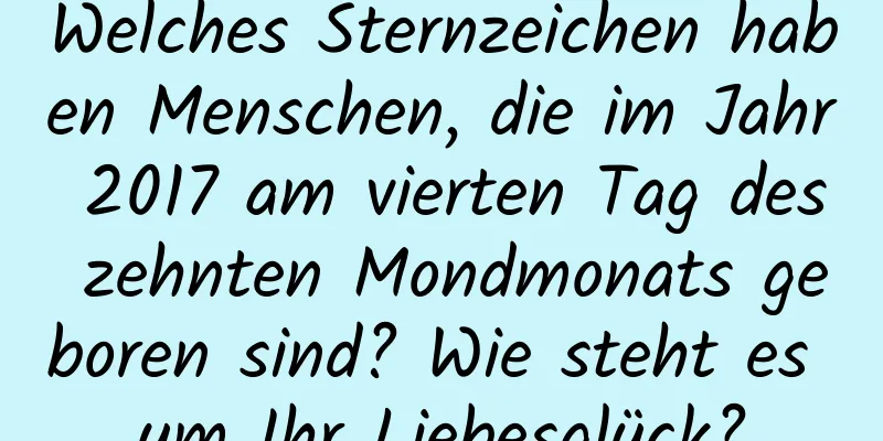 Welches Sternzeichen haben Menschen, die im Jahr 2017 am vierten Tag des zehnten Mondmonats geboren sind? Wie steht es um Ihr Liebesglück?