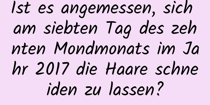 Ist es angemessen, sich am siebten Tag des zehnten Mondmonats im Jahr 2017 die Haare schneiden zu lassen?