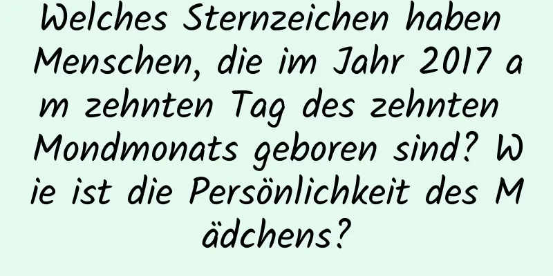 Welches Sternzeichen haben Menschen, die im Jahr 2017 am zehnten Tag des zehnten Mondmonats geboren sind? Wie ist die Persönlichkeit des Mädchens?