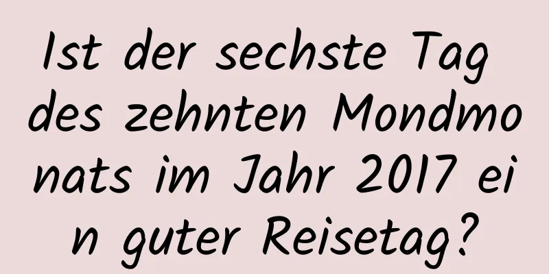 Ist der sechste Tag des zehnten Mondmonats im Jahr 2017 ein guter Reisetag?