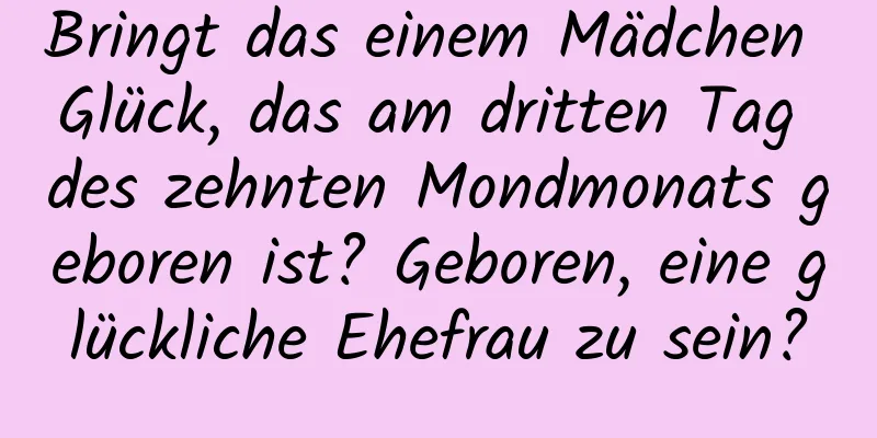 Bringt das einem Mädchen Glück, das am dritten Tag des zehnten Mondmonats geboren ist? Geboren, eine glückliche Ehefrau zu sein?