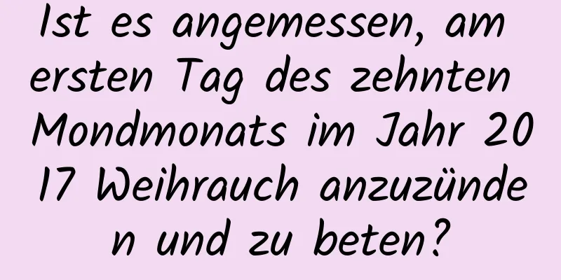 Ist es angemessen, am ersten Tag des zehnten Mondmonats im Jahr 2017 Weihrauch anzuzünden und zu beten?