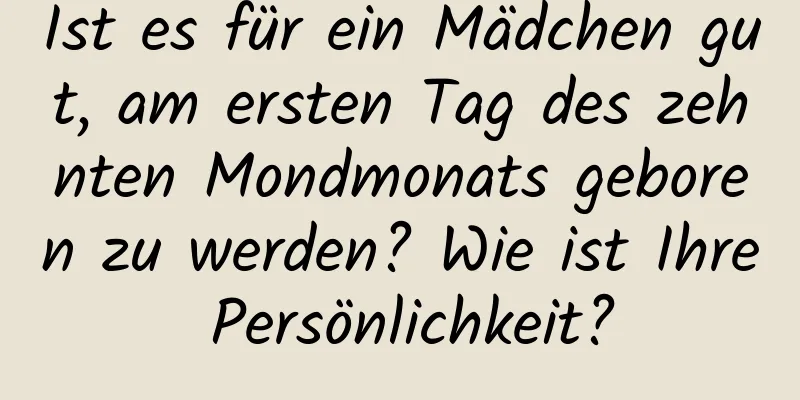 Ist es für ein Mädchen gut, am ersten Tag des zehnten Mondmonats geboren zu werden? Wie ist Ihre Persönlichkeit?