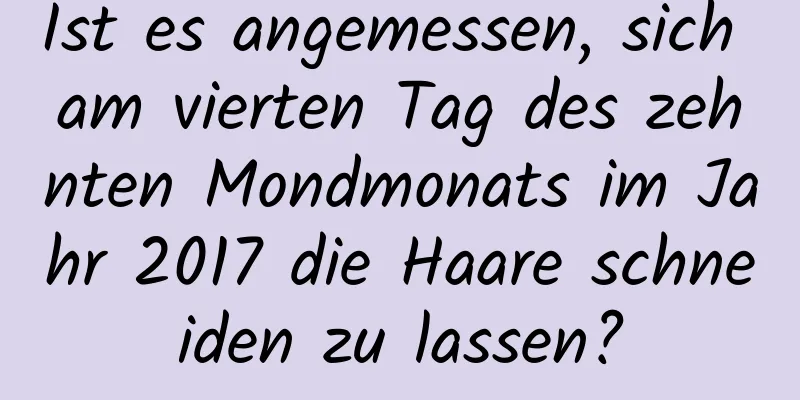 Ist es angemessen, sich am vierten Tag des zehnten Mondmonats im Jahr 2017 die Haare schneiden zu lassen?