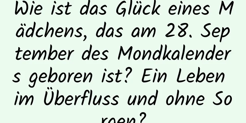 Wie ist das Glück eines Mädchens, das am 28. September des Mondkalenders geboren ist? Ein Leben im Überfluss und ohne Sorgen?