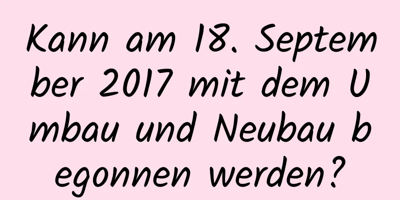 Kann am 18. September 2017 mit dem Umbau und Neubau begonnen werden?