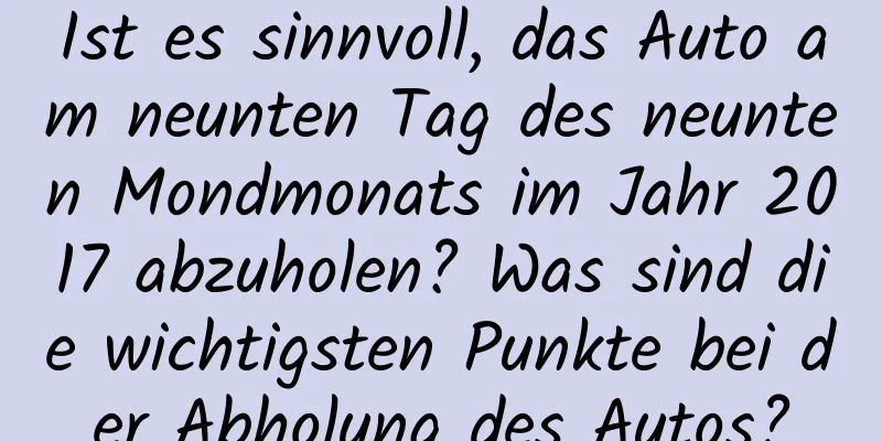 Ist es sinnvoll, das Auto am neunten Tag des neunten Mondmonats im Jahr 2017 abzuholen? Was sind die wichtigsten Punkte bei der Abholung des Autos?