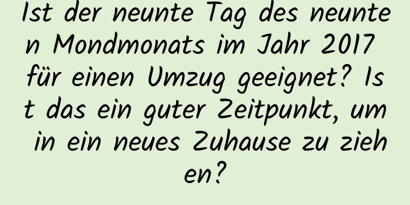 Ist der neunte Tag des neunten Mondmonats im Jahr 2017 für einen Umzug geeignet? Ist das ein guter Zeitpunkt, um in ein neues Zuhause zu ziehen?