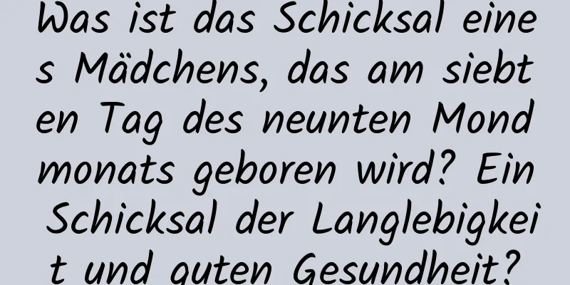 Was ist das Schicksal eines Mädchens, das am siebten Tag des neunten Mondmonats geboren wird? Ein Schicksal der Langlebigkeit und guten Gesundheit?